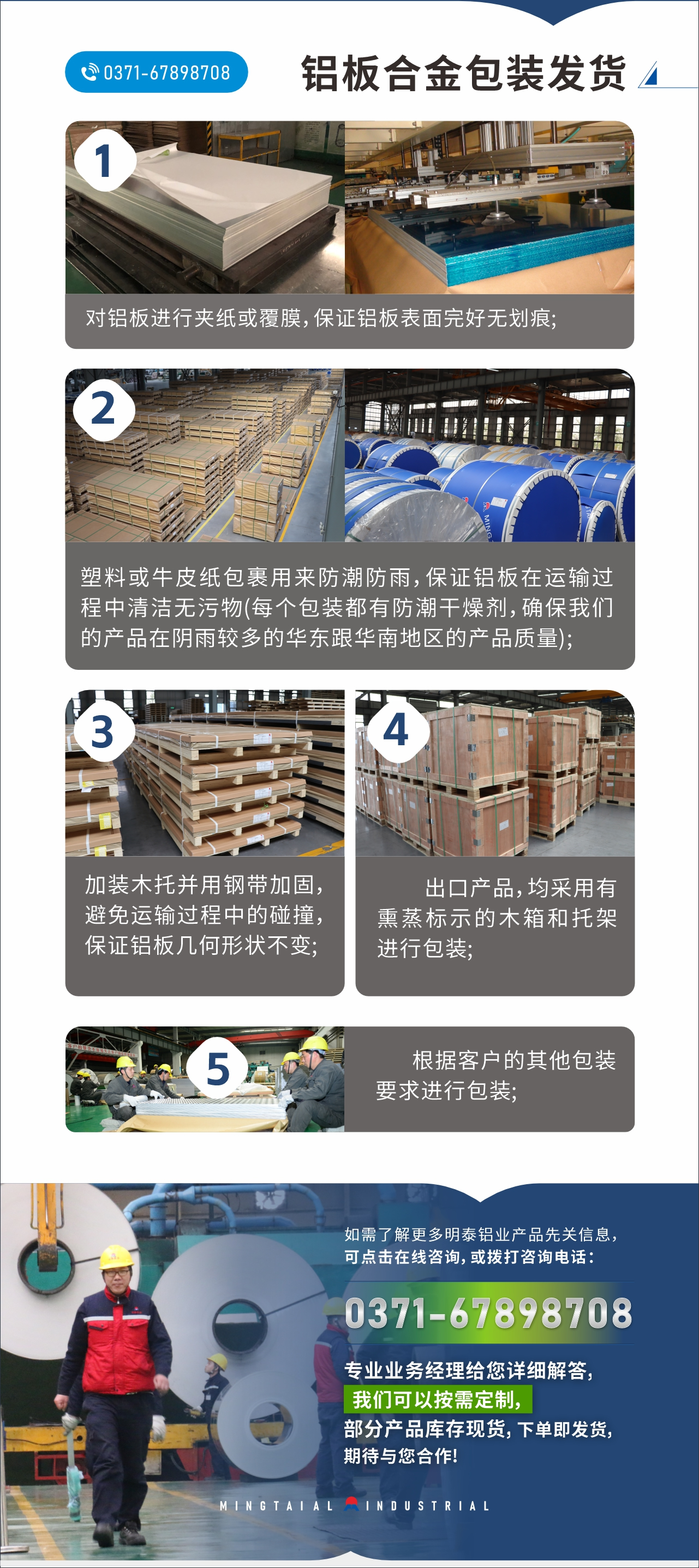 　　鋁板合金包裝發(fā)貨
　　1、對(duì)鋁板進(jìn)行夾紙或覆膜，保證鋁板表面完好無(wú)劃痕;

　　2、塑料或牛皮紙包裹用來(lái)防潮防雨，保證鋁板在運(yùn)輸過(guò)程中清潔無(wú)污物(每個(gè)包裝都有防潮干燥劑，確保我們的產(chǎn)品在陰雨較多的華東跟華南地區(qū)的產(chǎn)品質(zhì)量);

　　3、加裝木托并用鋼帶加固，避免運(yùn)輸過(guò)程中的碰撞，保證鋁板幾何形狀不變;

　　4、出口產(chǎn)品，均采用有熏蒸標(biāo)示的木箱和托架進(jìn)行包裝;

　　5、根據(jù)客戶的其他包裝要求進(jìn)行包裝;

　　如需了解更多明泰鋁業(yè)產(chǎn)品先關(guān)信息，可點(diǎn)擊在線咨詢，或撥打咨詢電話：0371-67898708，專業(yè)業(yè)務(wù)經(jīng)理給您詳細(xì)解答，我們可以按需定制，部分產(chǎn)品庫(kù)存現(xiàn)貨，下單即發(fā)貨，期待與您合作!